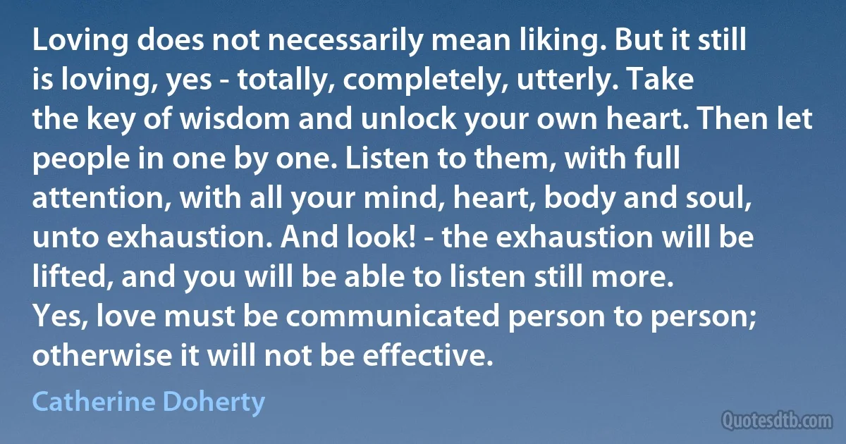 Loving does not necessarily mean liking. But it still is loving, yes - totally, completely, utterly. Take the key of wisdom and unlock your own heart. Then let people in one by one. Listen to them, with full attention, with all your mind, heart, body and soul, unto exhaustion. And look! - the exhaustion will be lifted, and you will be able to listen still more. Yes, love must be communicated person to person; otherwise it will not be effective. (Catherine Doherty)