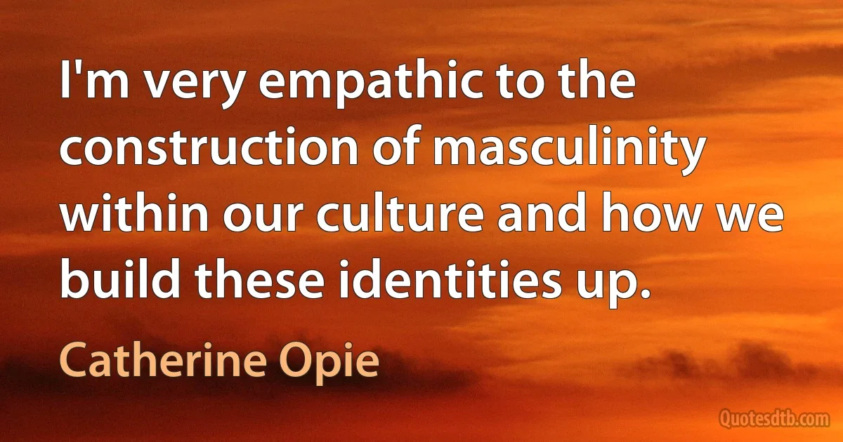 I'm very empathic to the construction of masculinity within our culture and how we build these identities up. (Catherine Opie)