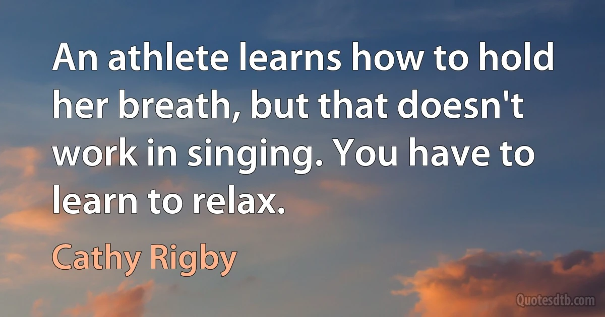 An athlete learns how to hold her breath, but that doesn't work in singing. You have to learn to relax. (Cathy Rigby)