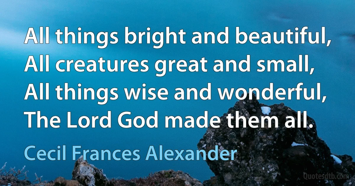 All things bright and beautiful,
All creatures great and small,
All things wise and wonderful,
The Lord God made them all. (Cecil Frances Alexander)