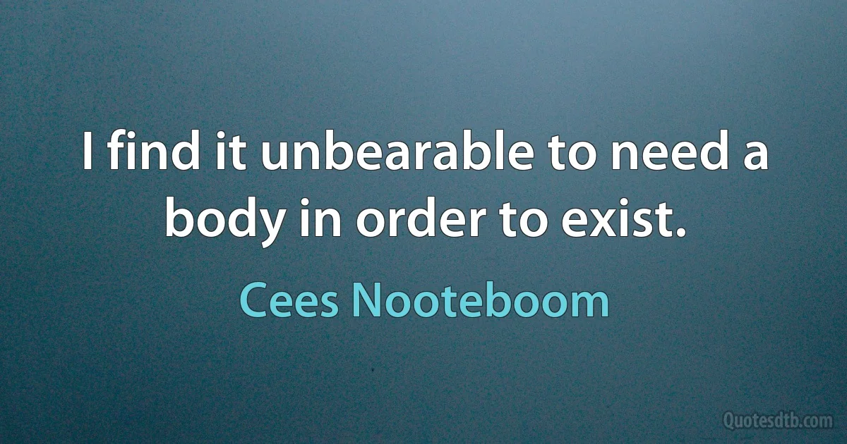 I find it unbearable to need a body in order to exist. (Cees Nooteboom)