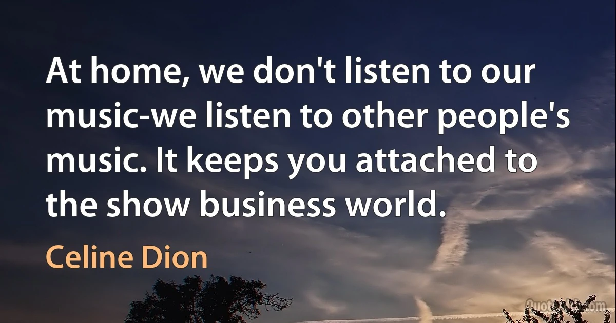 At home, we don't listen to our music-we listen to other people's music. It keeps you attached to the show business world. (Celine Dion)