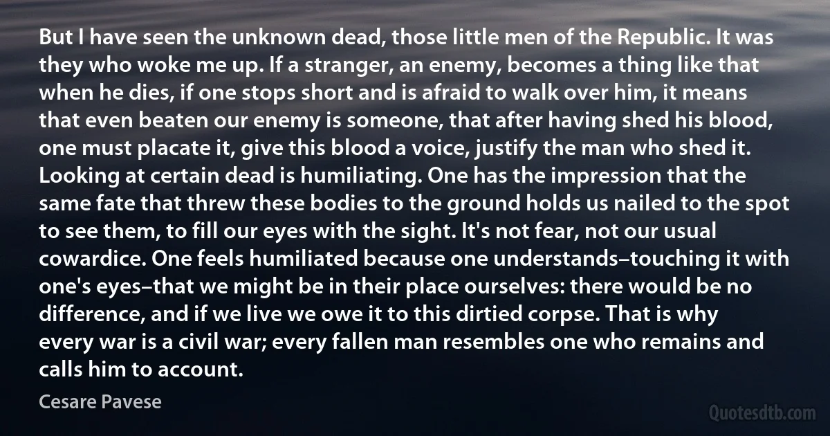 But I have seen the unknown dead, those little men of the Republic. It was they who woke me up. If a stranger, an enemy, becomes a thing like that when he dies, if one stops short and is afraid to walk over him, it means that even beaten our enemy is someone, that after having shed his blood, one must placate it, give this blood a voice, justify the man who shed it. Looking at certain dead is humiliating. One has the impression that the same fate that threw these bodies to the ground holds us nailed to the spot to see them, to fill our eyes with the sight. It's not fear, not our usual cowardice. One feels humiliated because one understands–touching it with one's eyes–that we might be in their place ourselves: there would be no difference, and if we live we owe it to this dirtied corpse. That is why every war is a civil war; every fallen man resembles one who remains and calls him to account. (Cesare Pavese)