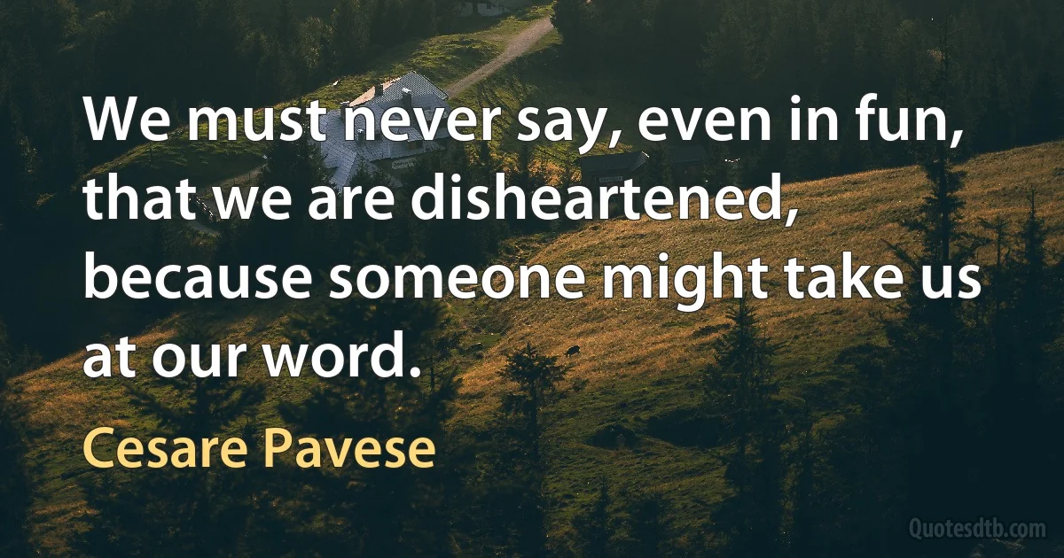 We must never say, even in fun, that we are disheartened, because someone might take us at our word. (Cesare Pavese)