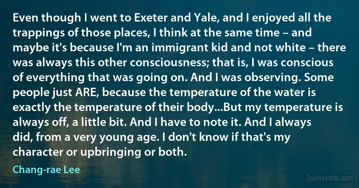 Even though I went to Exeter and Yale, and I enjoyed all the trappings of those places, I think at the same time – and maybe it's because I'm an immigrant kid and not white – there was always this other consciousness; that is, I was conscious of everything that was going on. And I was observing. Some people just ARE, because the temperature of the water is exactly the temperature of their body...But my temperature is always off, a little bit. And I have to note it. And I always did, from a very young age. I don't know if that's my character or upbringing or both. (Chang-rae Lee)