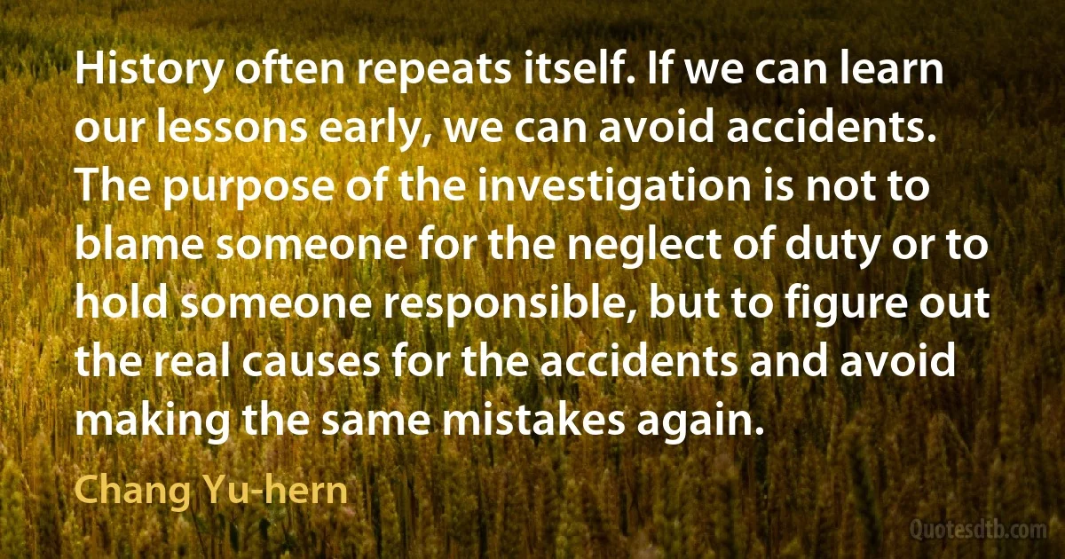 History often repeats itself. If we can learn our lessons early, we can avoid accidents. The purpose of the investigation is not to blame someone for the neglect of duty or to hold someone responsible, but to figure out the real causes for the accidents and avoid making the same mistakes again. (Chang Yu-hern)