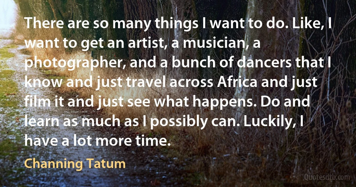 There are so many things I want to do. Like, I want to get an artist, a musician, a photographer, and a bunch of dancers that I know and just travel across Africa and just film it and just see what happens. Do and learn as much as I possibly can. Luckily, I have a lot more time. (Channing Tatum)