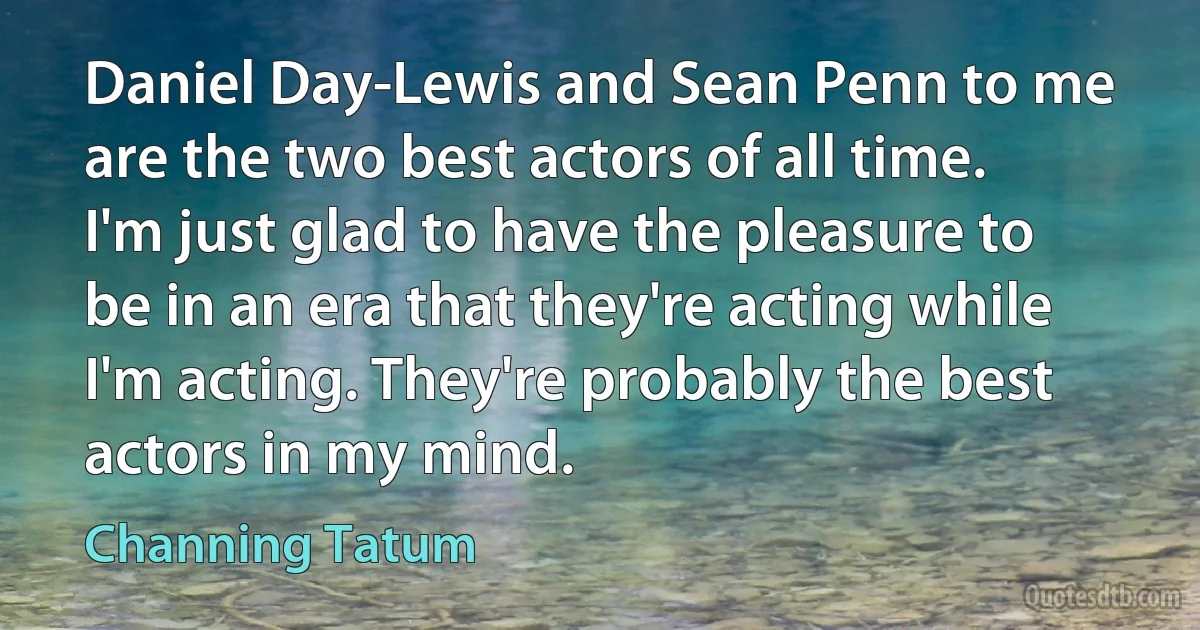 Daniel Day-Lewis and Sean Penn to me are the two best actors of all time. I'm just glad to have the pleasure to be in an era that they're acting while I'm acting. They're probably the best actors in my mind. (Channing Tatum)