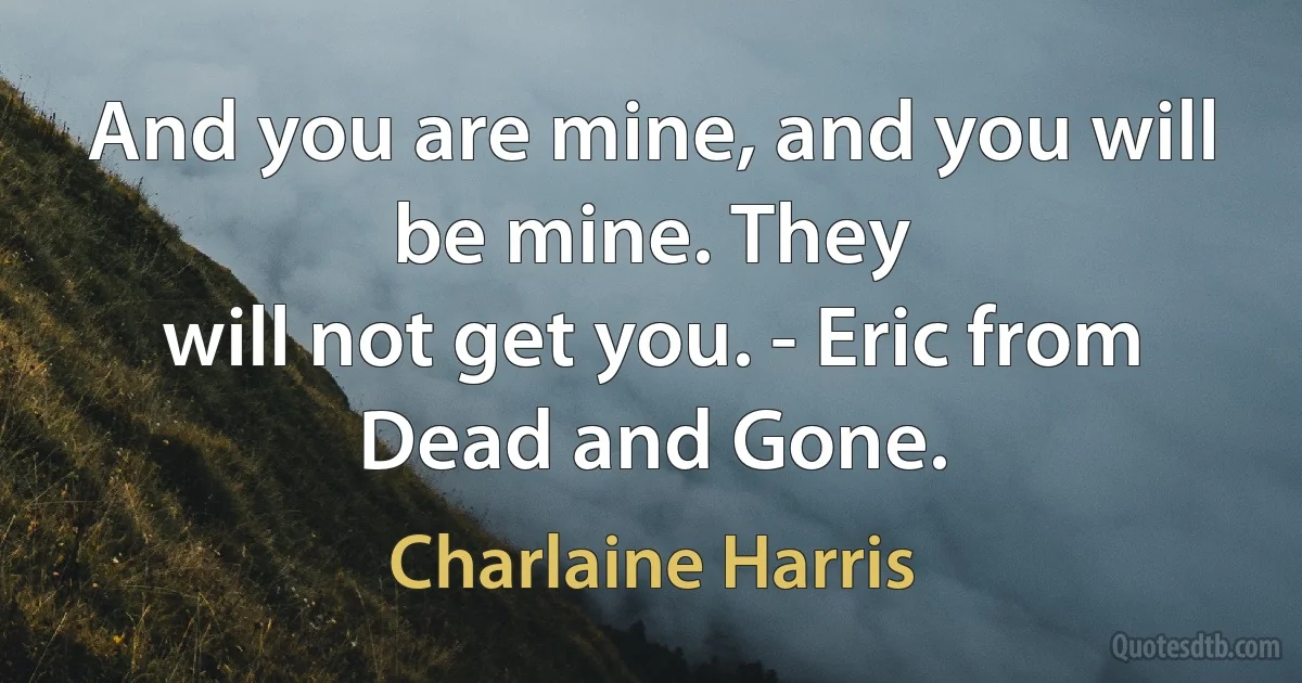 And you are mine, and you will be mine. They
will not get you. - Eric from Dead and Gone. (Charlaine Harris)