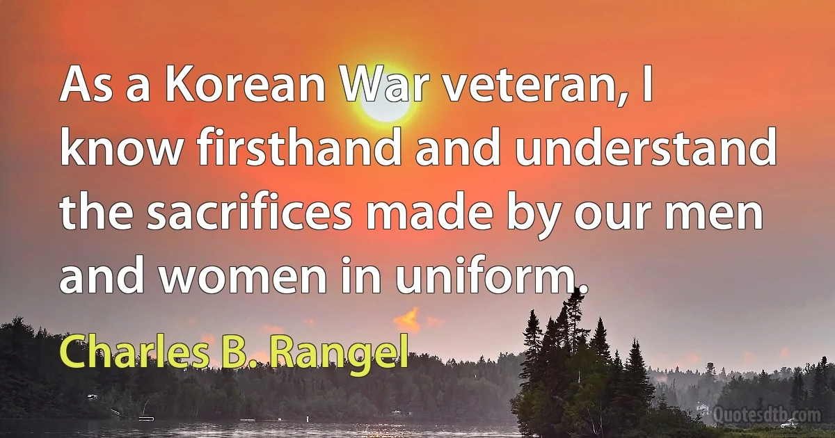 As a Korean War veteran, I know firsthand and understand the sacrifices made by our men and women in uniform. (Charles B. Rangel)