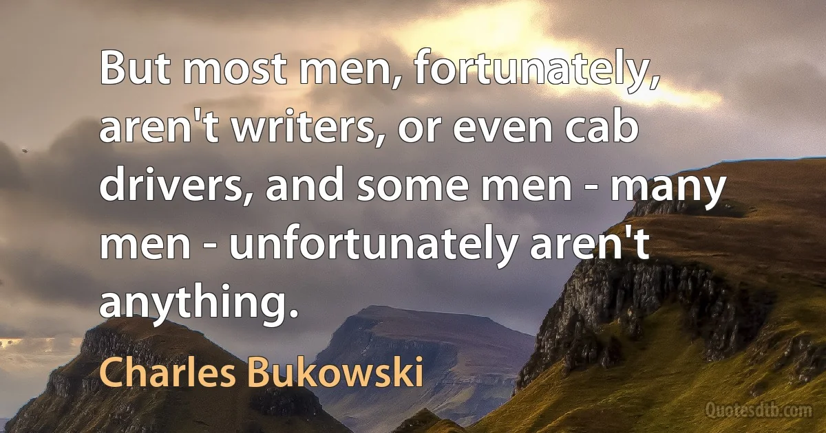 But most men, fortunately, aren't writers, or even cab drivers, and some men - many men - unfortunately aren't anything. (Charles Bukowski)