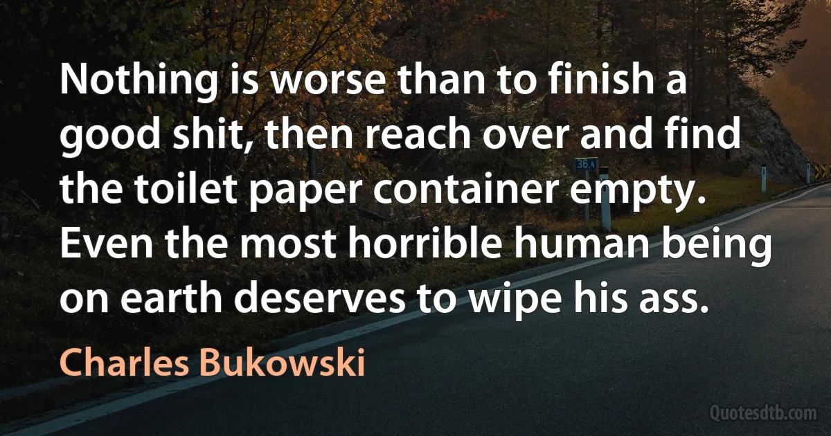 Nothing is worse than to finish a good shit, then reach over and find the toilet paper container empty. Even the most horrible human being on earth deserves to wipe his ass. (Charles Bukowski)