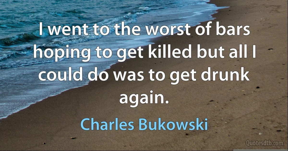 I went to the worst of bars hoping to get killed but all I could do was to get drunk again. (Charles Bukowski)