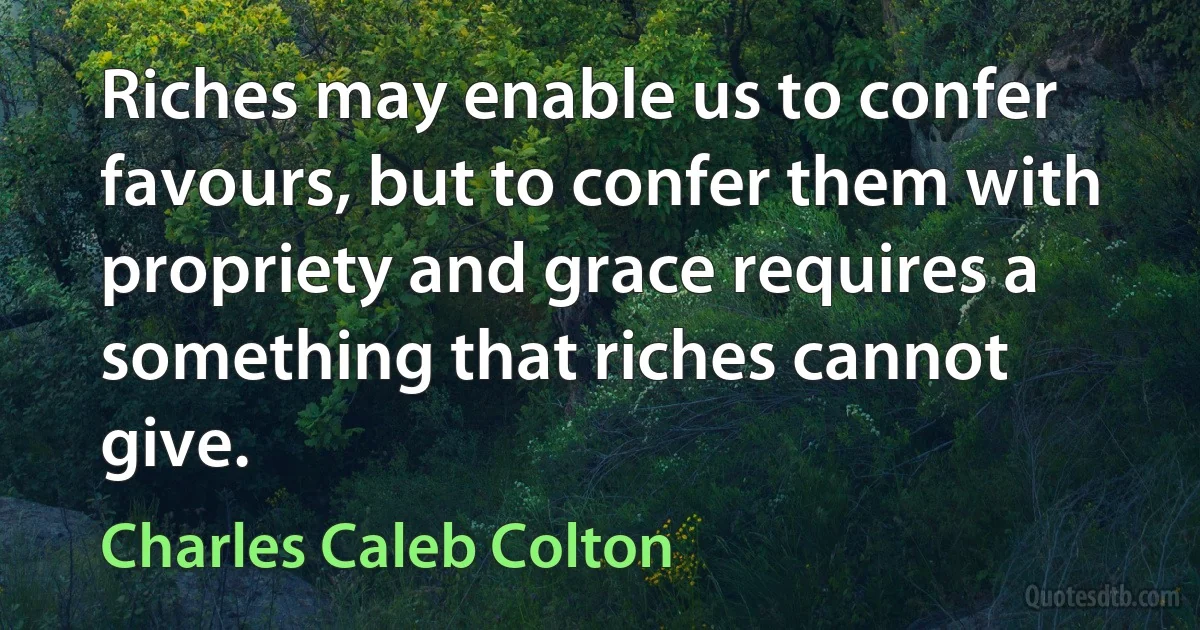 Riches may enable us to confer favours, but to confer them with propriety and grace requires a something that riches cannot give. (Charles Caleb Colton)