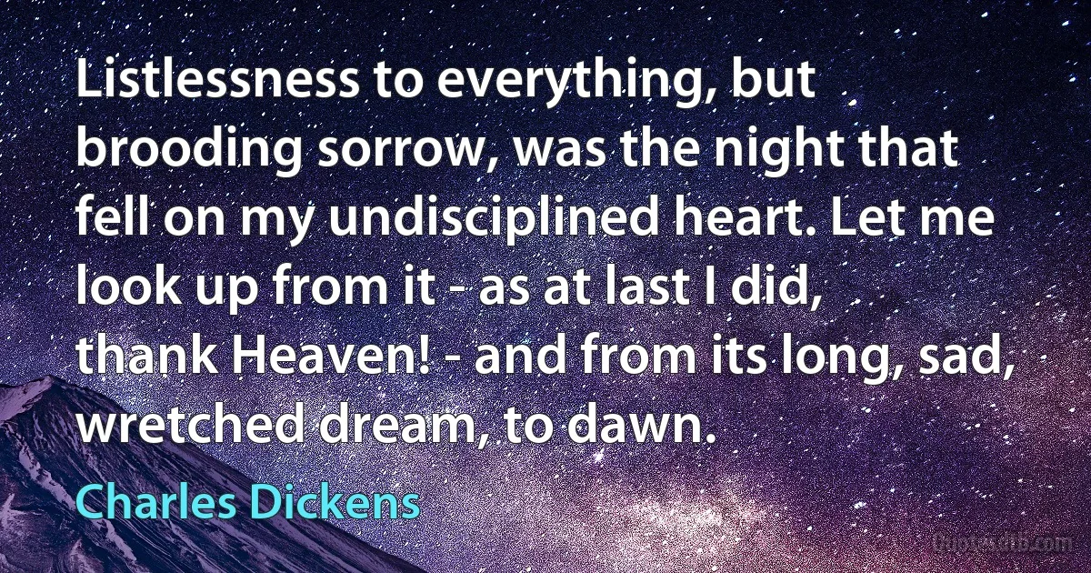 Listlessness to everything, but brooding sorrow, was the night that fell on my undisciplined heart. Let me look up from it - as at last I did, thank Heaven! - and from its long, sad, wretched dream, to dawn. (Charles Dickens)