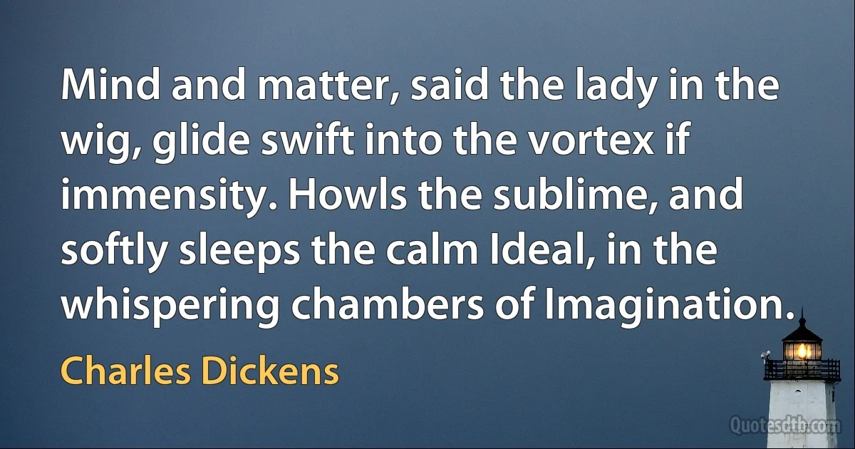 Mind and matter, said the lady in the wig, glide swift into the vortex if immensity. Howls the sublime, and softly sleeps the calm Ideal, in the whispering chambers of Imagination. (Charles Dickens)