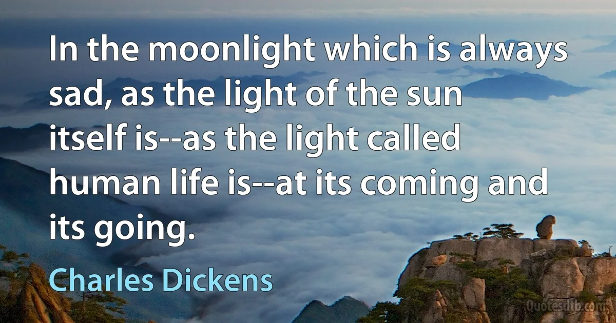 In the moonlight which is always sad, as the light of the sun itself is--as the light called human life is--at its coming and its going. (Charles Dickens)