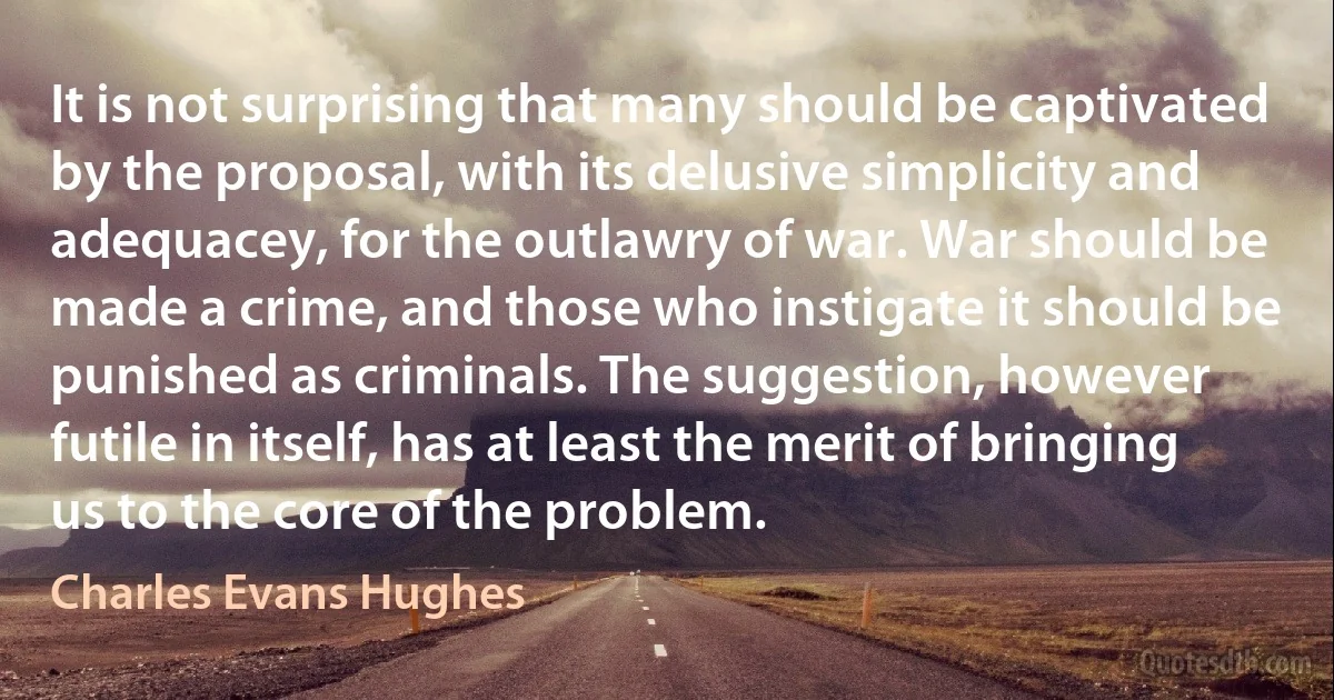 It is not surprising that many should be captivated by the proposal, with its delusive simplicity and adequacey, for the outlawry of war. War should be made a crime, and those who instigate it should be punished as criminals. The suggestion, however futile in itself, has at least the merit of bringing us to the core of the problem. (Charles Evans Hughes)