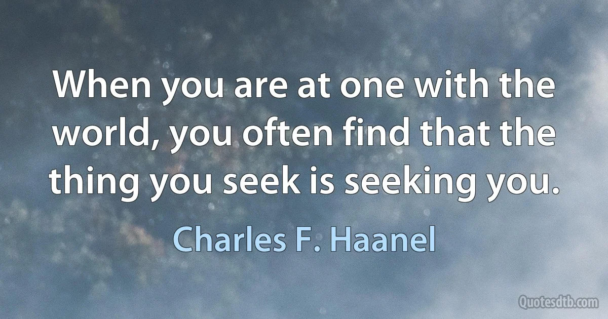 When you are at one with the world, you often find that the thing you seek is seeking you. (Charles F. Haanel)