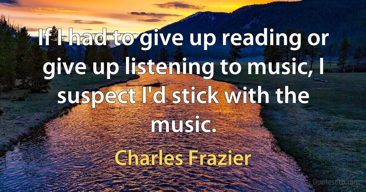 If I had to give up reading or give up listening to music, I suspect I'd stick with the music. (Charles Frazier)