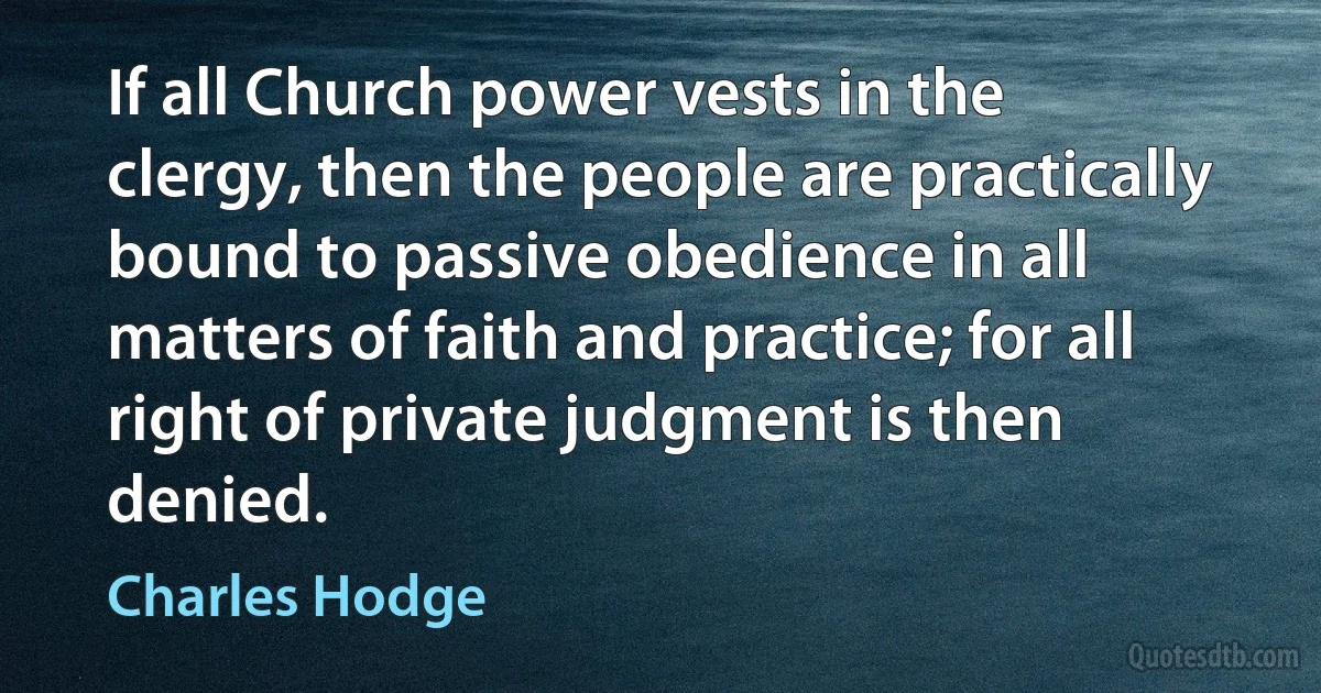 If all Church power vests in the clergy, then the people are practically bound to passive obedience in all matters of faith and practice; for all right of private judgment is then denied. (Charles Hodge)