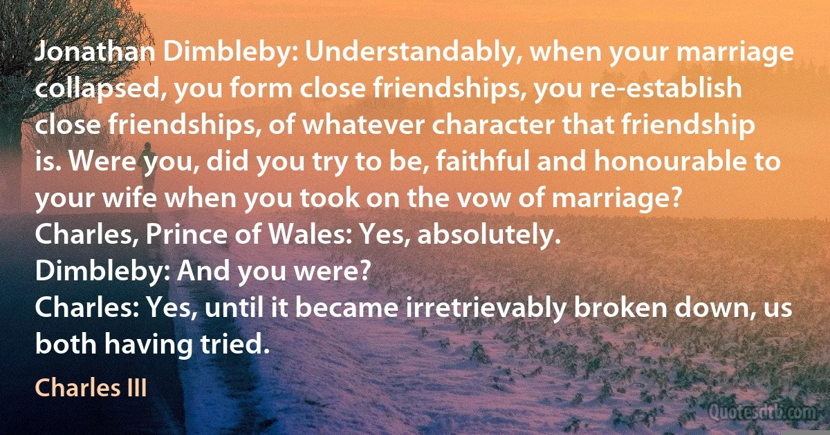 Jonathan Dimbleby: Understandably, when your marriage collapsed, you form close friendships, you re-establish close friendships, of whatever character that friendship is. Were you, did you try to be, faithful and honourable to your wife when you took on the vow of marriage?
Charles, Prince of Wales: Yes, absolutely.
Dimbleby: And you were?
Charles: Yes, until it became irretrievably broken down, us both having tried. (Charles III)