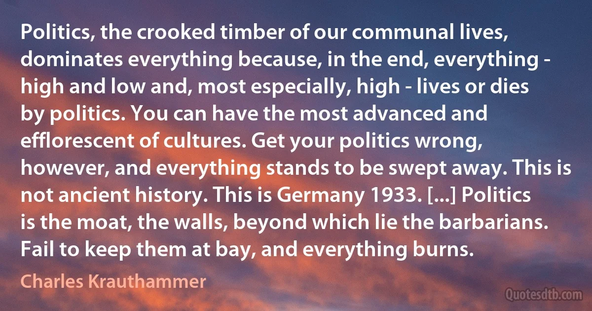 Politics, the crooked timber of our communal lives, dominates everything because, in the end, everything - high and low and, most especially, high - lives or dies by politics. You can have the most advanced and efflorescent of cultures. Get your politics wrong, however, and everything stands to be swept away. This is not ancient history. This is Germany 1933. [...] Politics is the moat, the walls, beyond which lie the barbarians. Fail to keep them at bay, and everything burns. (Charles Krauthammer)