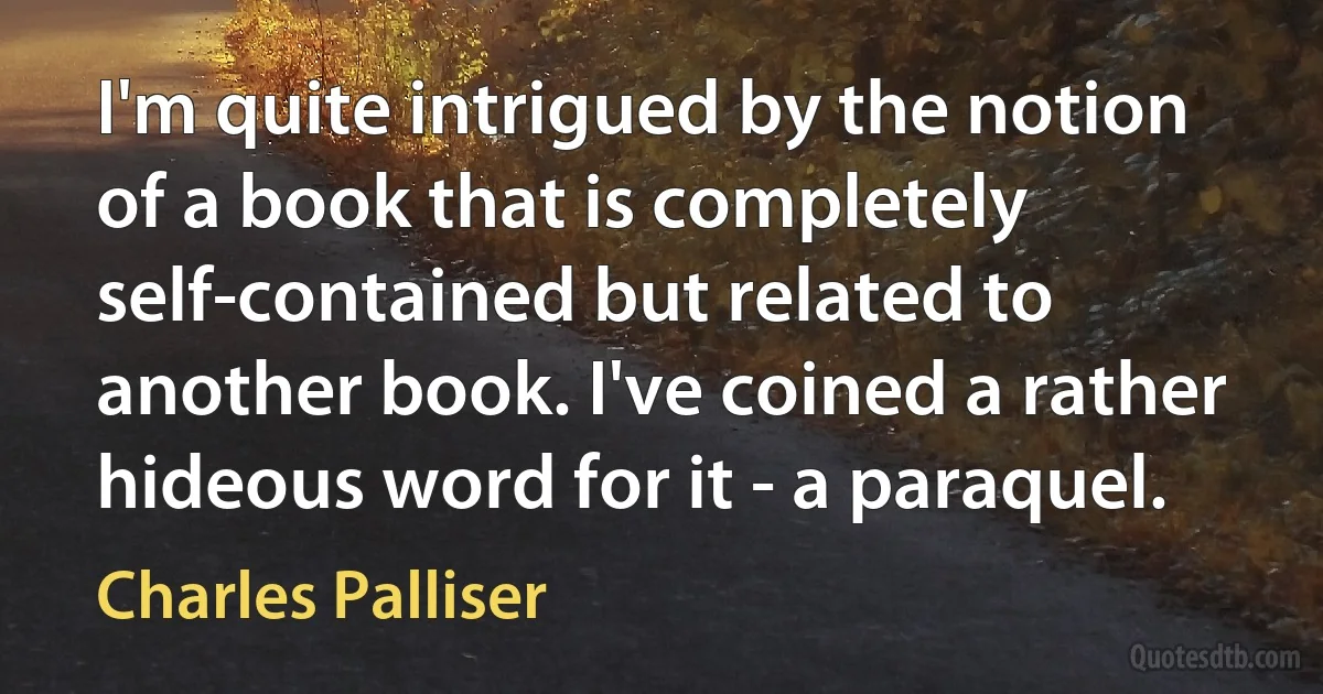 I'm quite intrigued by the notion of a book that is completely self-contained but related to another book. I've coined a rather hideous word for it - a paraquel. (Charles Palliser)