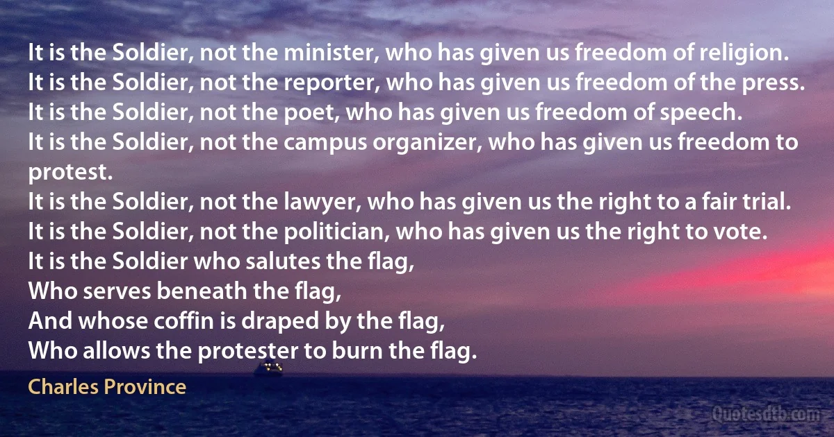 It is the Soldier, not the minister, who has given us freedom of religion.
It is the Soldier, not the reporter, who has given us freedom of the press.
It is the Soldier, not the poet, who has given us freedom of speech.
It is the Soldier, not the campus organizer, who has given us freedom to protest.
It is the Soldier, not the lawyer, who has given us the right to a fair trial.
It is the Soldier, not the politician, who has given us the right to vote.
It is the Soldier who salutes the flag,
Who serves beneath the flag,
And whose coffin is draped by the flag,
Who allows the protester to burn the flag. (Charles Province)