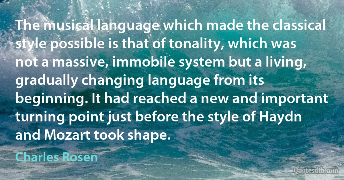 The musical language which made the classical style possible is that of tonality, which was not a massive, immobile system but a living, gradually changing language from its beginning. It had reached a new and important turning point just before the style of Haydn and Mozart took shape. (Charles Rosen)