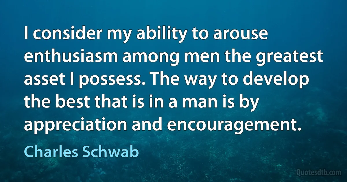 I consider my ability to arouse enthusiasm among men the greatest asset I possess. The way to develop the best that is in a man is by appreciation and encouragement. (Charles Schwab)