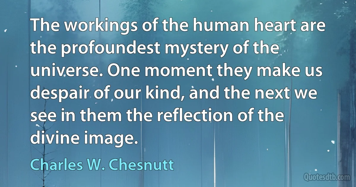 The workings of the human heart are the profoundest mystery of the universe. One moment they make us despair of our kind, and the next we see in them the reflection of the divine image. (Charles W. Chesnutt)