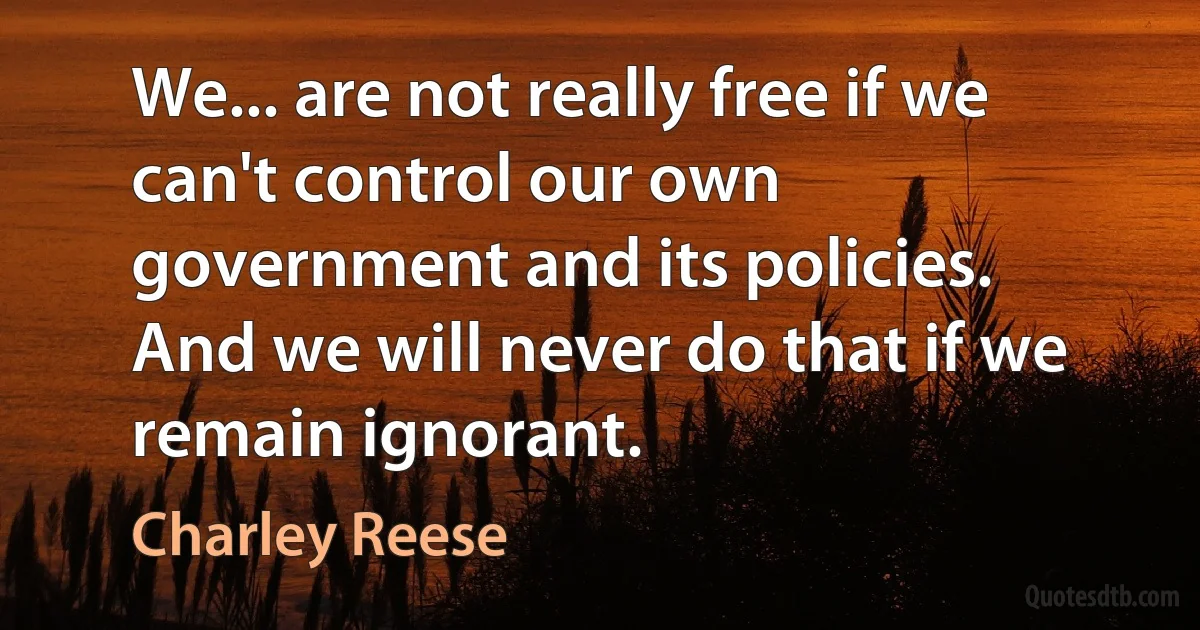 We... are not really free if we can't control our own government and its policies. And we will never do that if we remain ignorant. (Charley Reese)