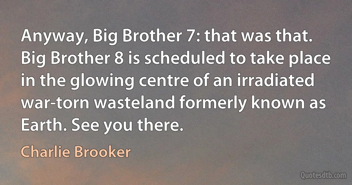 Anyway, Big Brother 7: that was that. Big Brother 8 is scheduled to take place in the glowing centre of an irradiated war-torn wasteland formerly known as Earth. See you there. (Charlie Brooker)