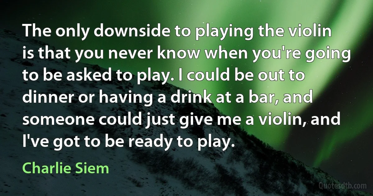 The only downside to playing the violin is that you never know when you're going to be asked to play. I could be out to dinner or having a drink at a bar, and someone could just give me a violin, and I've got to be ready to play. (Charlie Siem)