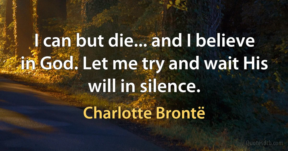 I can but die... and I believe in God. Let me try and wait His will in silence. (Charlotte Brontë)