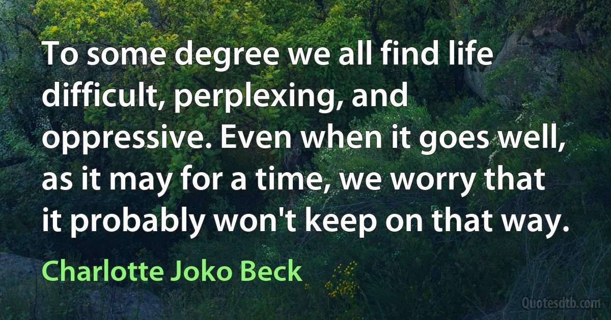 To some degree we all find life difficult, perplexing, and oppressive. Even when it goes well, as it may for a time, we worry that it probably won't keep on that way. (Charlotte Joko Beck)