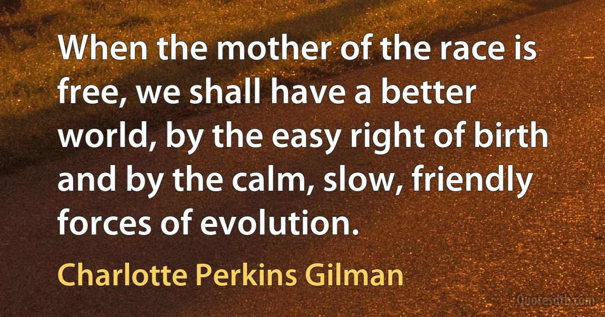 When the mother of the race is free, we shall have a better world, by the easy right of birth and by the calm, slow, friendly forces of evolution. (Charlotte Perkins Gilman)