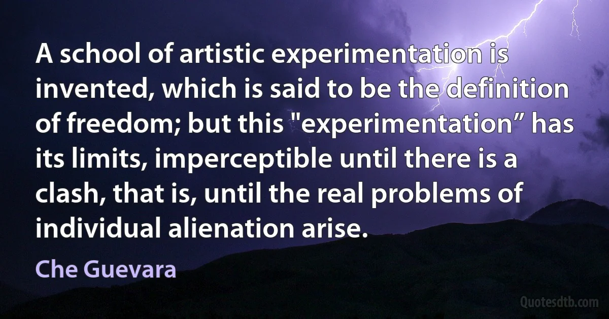 A school of artistic experimentation is invented, which is said to be the definition of freedom; but this "experimentation” has its limits, imperceptible until there is a clash, that is, until the real problems of individual alienation arise. (Che Guevara)