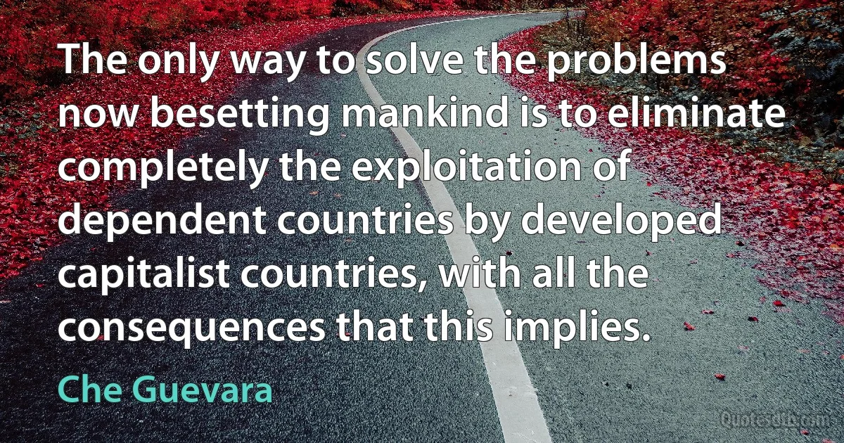 The only way to solve the problems now besetting mankind is to eliminate completely the exploitation of dependent countries by developed capitalist countries, with all the consequences that this implies. (Che Guevara)