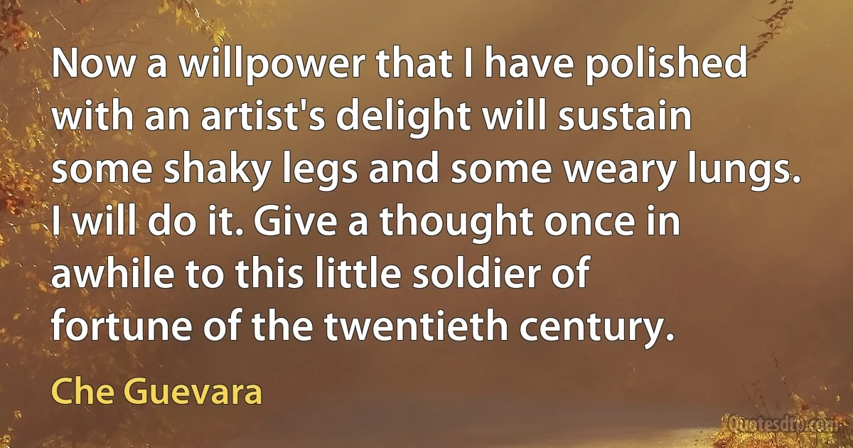 Now a willpower that I have polished with an artist's delight will sustain some shaky legs and some weary lungs. I will do it. Give a thought once in awhile to this little soldier of fortune of the twentieth century. (Che Guevara)