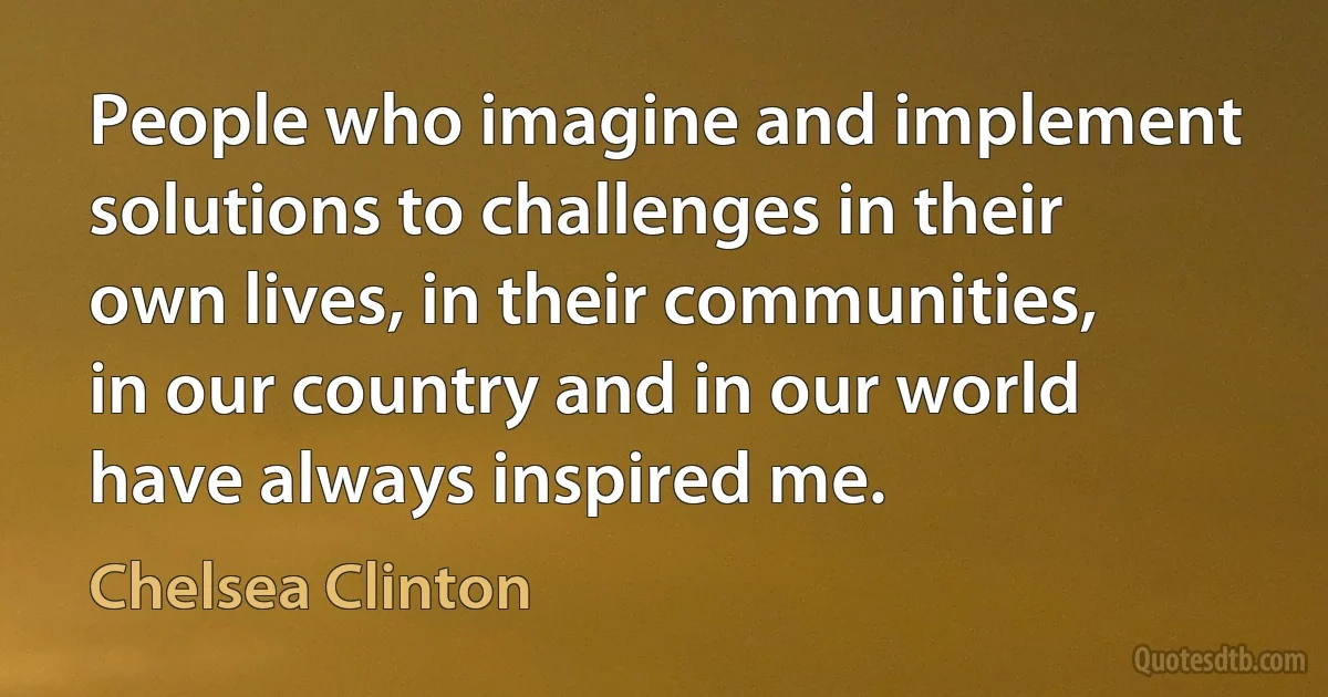 People who imagine and implement solutions to challenges in their own lives, in their communities, in our country and in our world have always inspired me. (Chelsea Clinton)