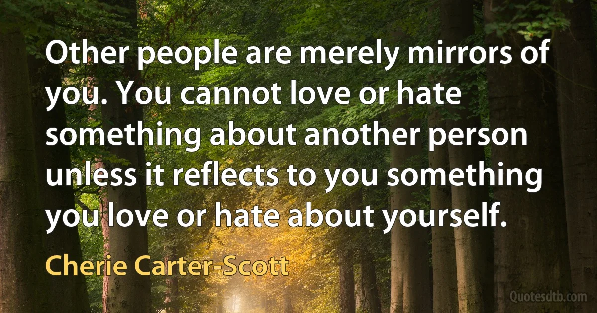 Other people are merely mirrors of you. You cannot love or hate something about another person unless it reflects to you something you love or hate about yourself. (Cherie Carter-Scott)