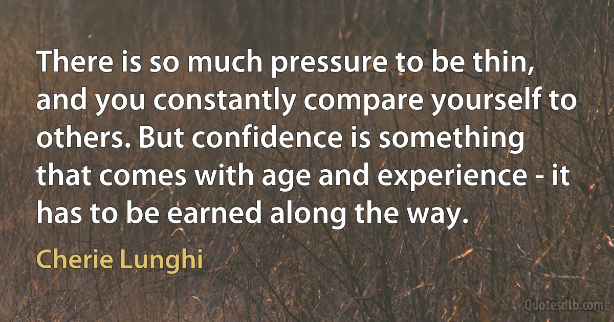 There is so much pressure to be thin, and you constantly compare yourself to others. But confidence is something that comes with age and experience - it has to be earned along the way. (Cherie Lunghi)