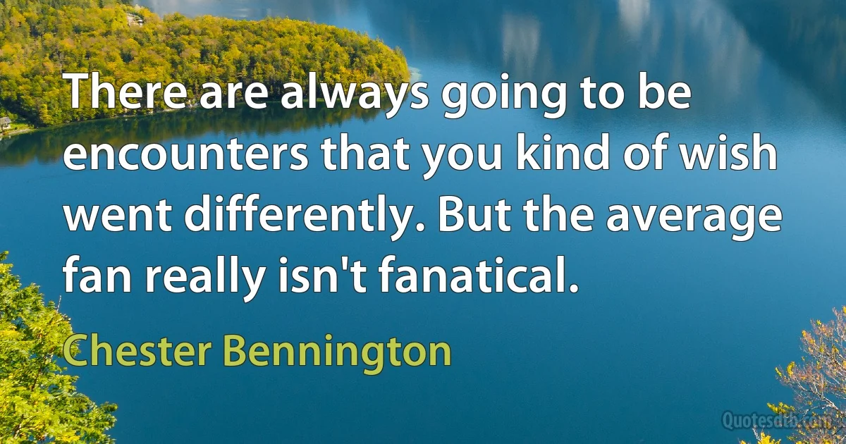 There are always going to be encounters that you kind of wish went differently. But the average fan really isn't fanatical. (Chester Bennington)