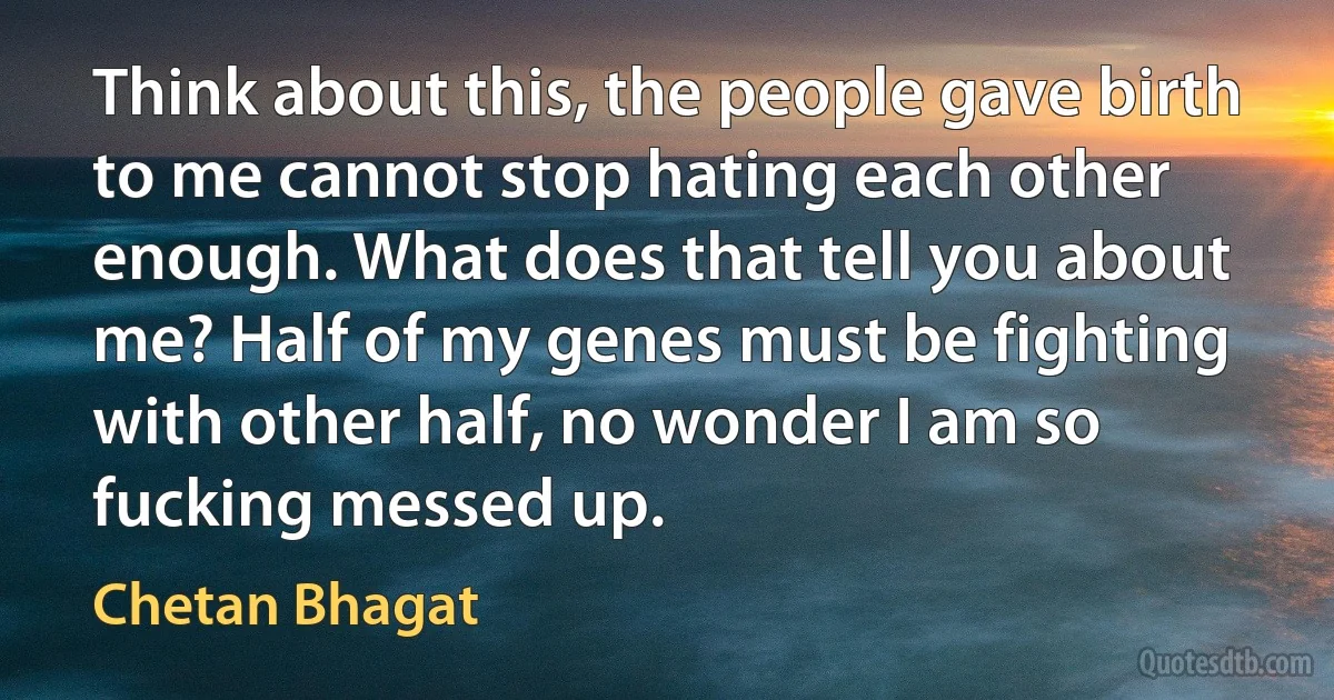 Think about this, the people gave birth to me cannot stop hating each other enough. What does that tell you about me? Half of my genes must be fighting with other half, no wonder I am so fucking messed up. (Chetan Bhagat)