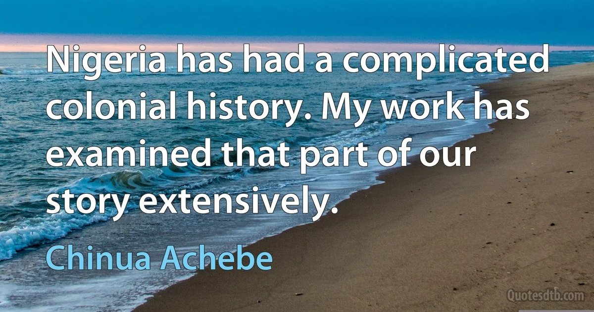 Nigeria has had a complicated colonial history. My work has examined that part of our story extensively. (Chinua Achebe)