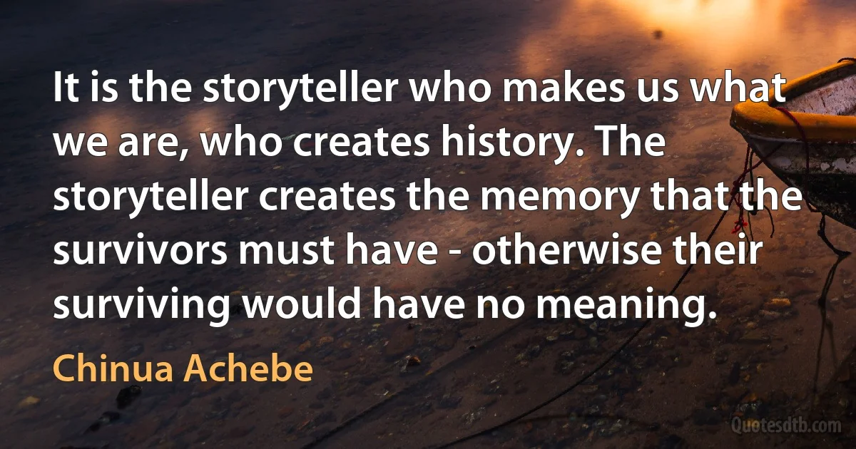 It is the storyteller who makes us what we are, who creates history. The storyteller creates the memory that the survivors must have - otherwise their surviving would have no meaning. (Chinua Achebe)