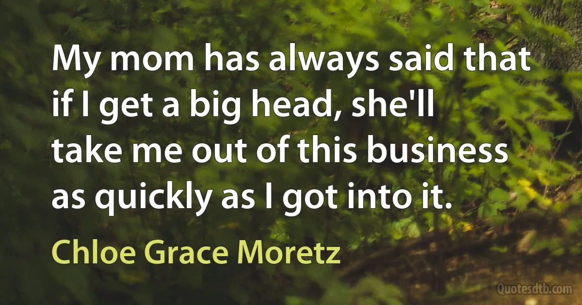 My mom has always said that if I get a big head, she'll take me out of this business as quickly as I got into it. (Chloe Grace Moretz)