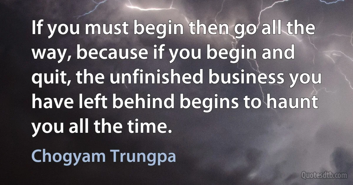 If you must begin then go all the way, because if you begin and quit, the unfinished business you have left behind begins to haunt you all the time. (Chogyam Trungpa)